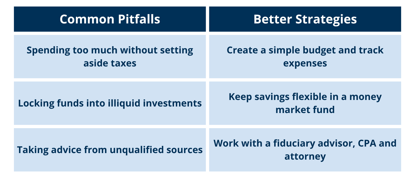 Table: Common Mistakes vs. Healthy Approaches Common Pitfalls Better Strategies Spending too much without setting aside taxes Create a simple budget and track expenses Locking funds into illiquid investments Keep savings flexible in a money market fund Taking advice from unqualified sources Work with a fiduciary advisor, CPA, and attorney